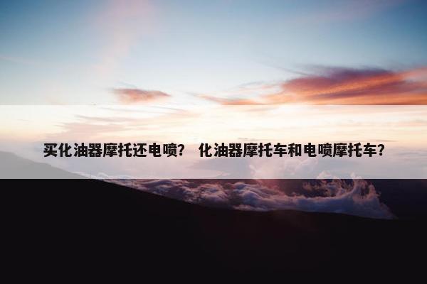 买化油器摩托还电喷？ 化油器摩托车和电喷摩托车？