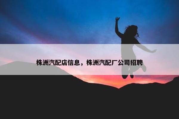 株洲汽配店信息，株洲汽配厂公司招聘