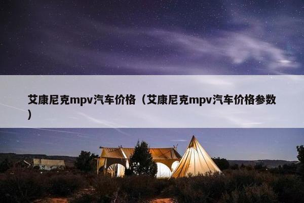 艾康尼克mpv汽车价格（艾康尼克mpv汽车价格参数）
