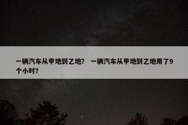 一辆汽车从甲地到乙地？ 一辆汽车从甲地到乙地用了9个小时？