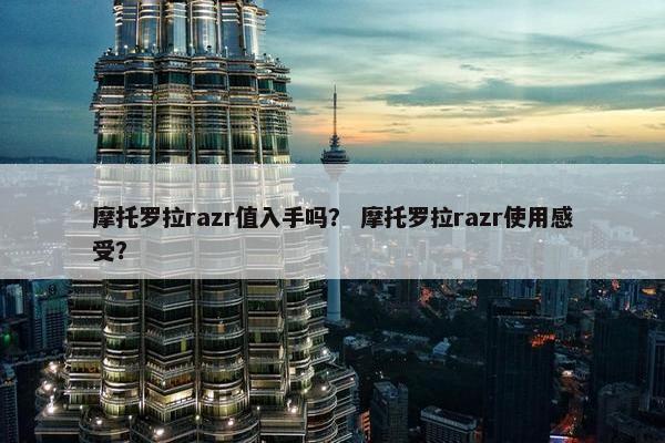 摩托罗拉razr值入手吗？ 摩托罗拉razr使用感受？