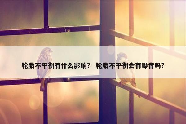 轮胎不平衡有什么影响？ 轮胎不平衡会有噪音吗？