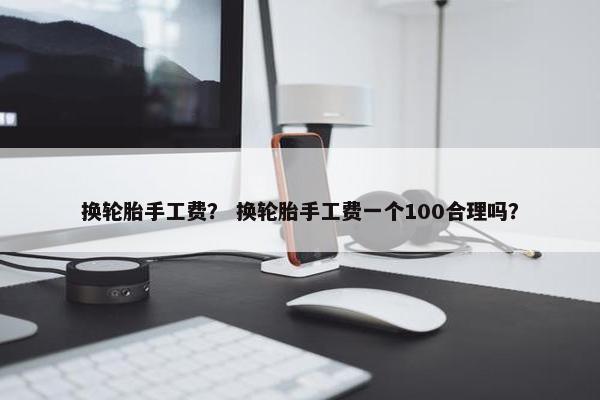 换轮胎手工费？ 换轮胎手工费一个100合理吗？