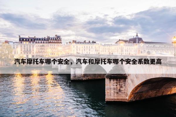汽车摩托车哪个安全，汽车和摩托车哪个安全系数更高