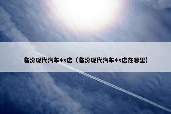 临汾现代汽车4s店（临汾现代汽车4s店在哪里）