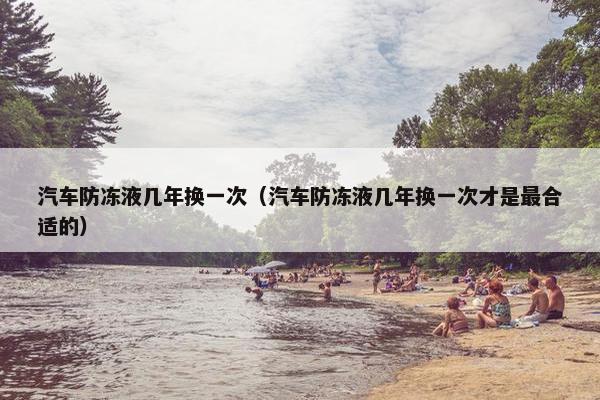 汽车防冻液几年换一次（汽车防冻液几年换一次才是最合适的）