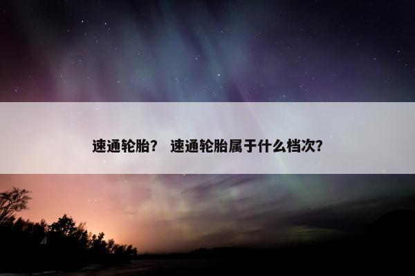 速通轮胎？ 速通轮胎属于什么档次？