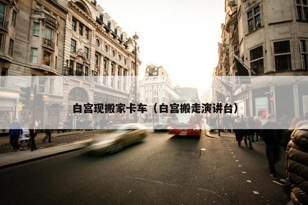 白宫现搬家卡车（白宫搬走演讲台）