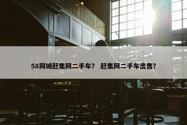 58同城赶集网二手车？ 赶集网二手车出售？