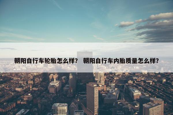 朝阳自行车轮胎怎么样？ 朝阳自行车内胎质量怎么样？