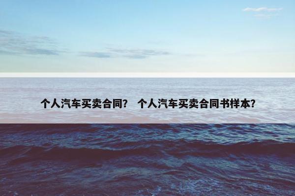 个人汽车买卖合同？ 个人汽车买卖合同书样本？