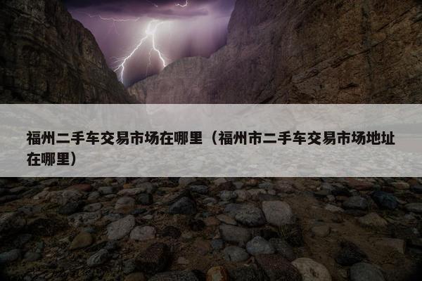 福州二手车交易市场在哪里（福州市二手车交易市场地址在哪里）