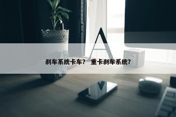 刹车系统卡车？ 重卡刹车系统？