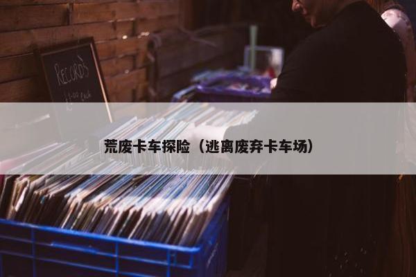 荒废卡车探险（逃离废弃卡车场）