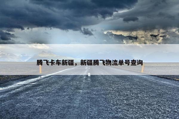 腾飞卡车新疆，新疆腾飞物流单号查询