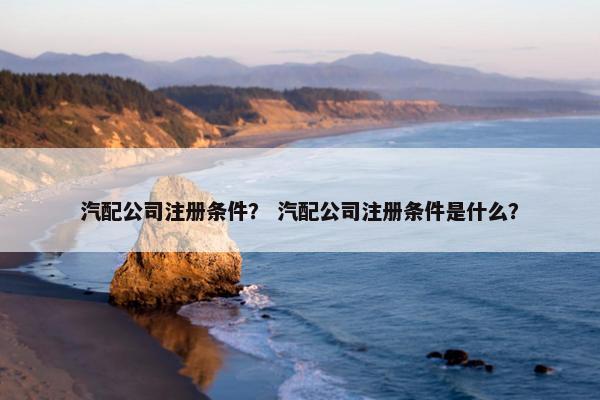 汽配公司注册条件？ 汽配公司注册条件是什么？
