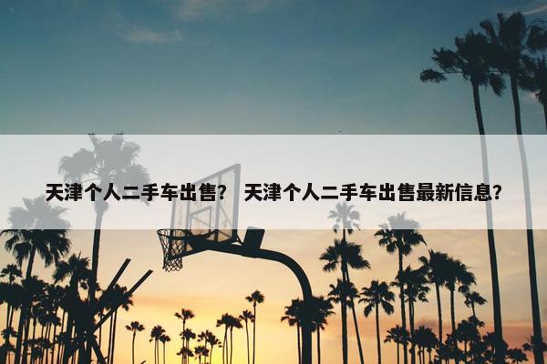 天津个人二手车出售？ 天津个人二手车出售最新信息？