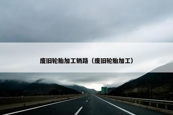 废旧轮胎加工销路（废旧轮胎加工）