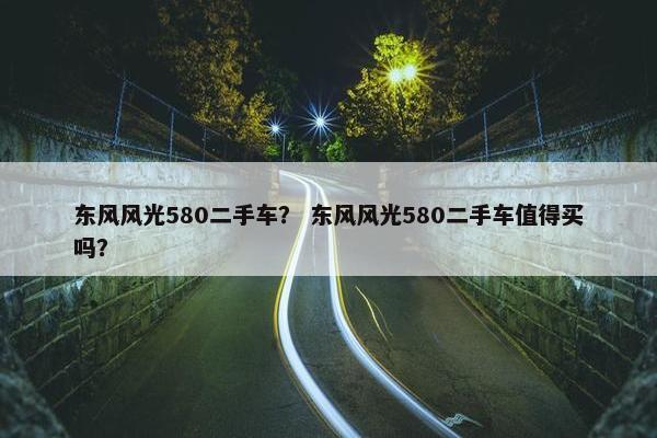 东风风光580二手车？ 东风风光580二手车值得买吗？