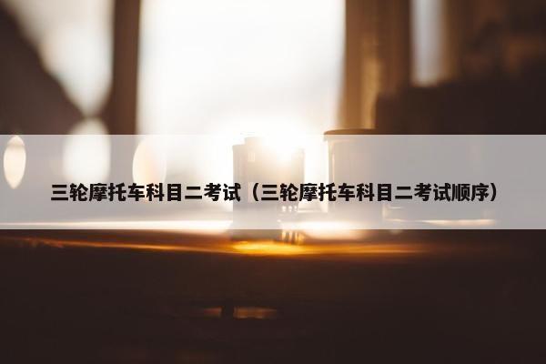 三轮摩托车科目二考试（三轮摩托车科目二考试顺序）