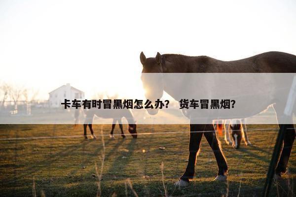 卡车有时冒黑烟怎么办？ 货车冒黑烟？