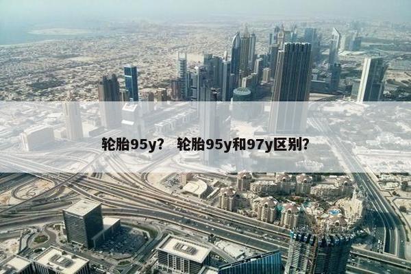 轮胎95y？ 轮胎95y和97y区别？
