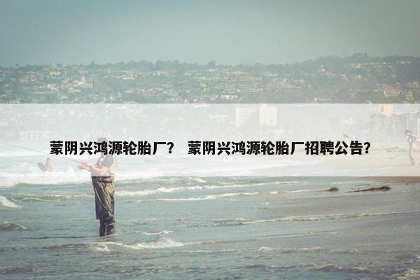蒙阴兴鸿源轮胎厂？ 蒙阴兴鸿源轮胎厂招聘公告？