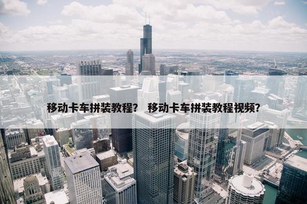 移动卡车拼装教程？ 移动卡车拼装教程视频？