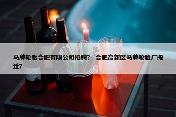 马牌轮胎合肥有限公司招聘？ 合肥高新区马牌轮胎厂搬迁？