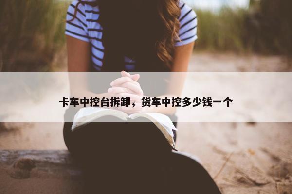 卡车中控台拆卸，货车中控多少钱一个