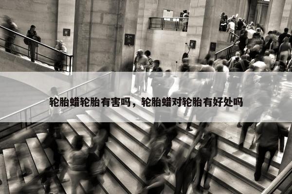 轮胎蜡轮胎有害吗，轮胎蜡对轮胎有好处吗