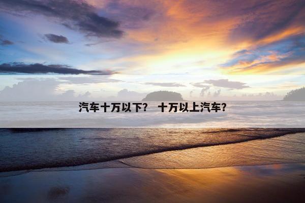 汽车十万以下？ 十万以上汽车？