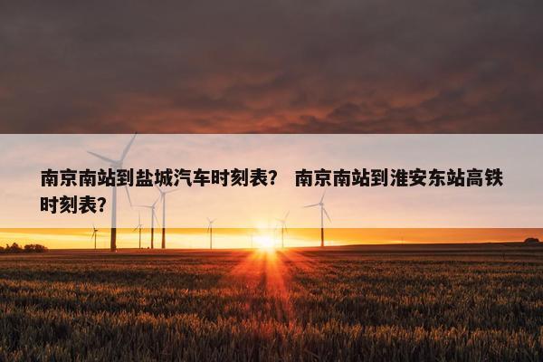 南京南站到盐城汽车时刻表？ 南京南站到淮安东站高铁时刻表？
