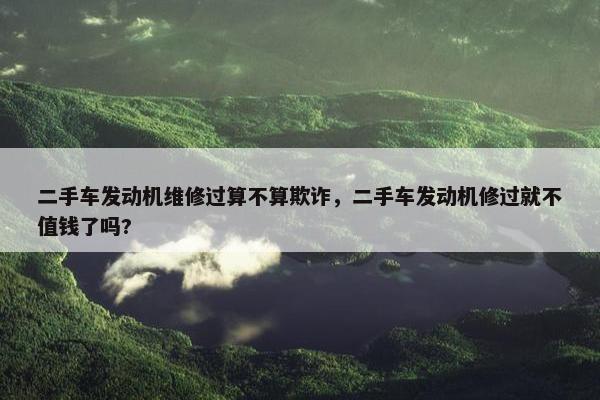 二手车发动机维修过算不算欺诈，二手车发动机修过就不值钱了吗?