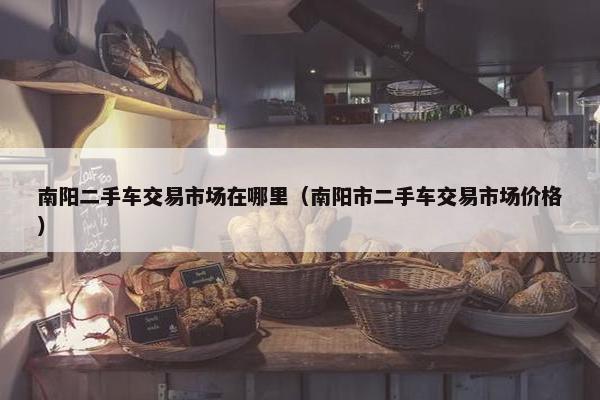 南阳二手车交易市场在哪里（南阳市二手车交易市场价格）