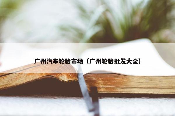 广州汽车轮胎市场（广州轮胎批发大全）