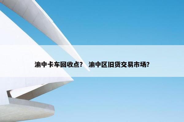 渝中卡车回收点？ 渝中区旧货交易市场？