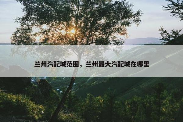 兰州汽配城范围，兰州最大汽配城在哪里