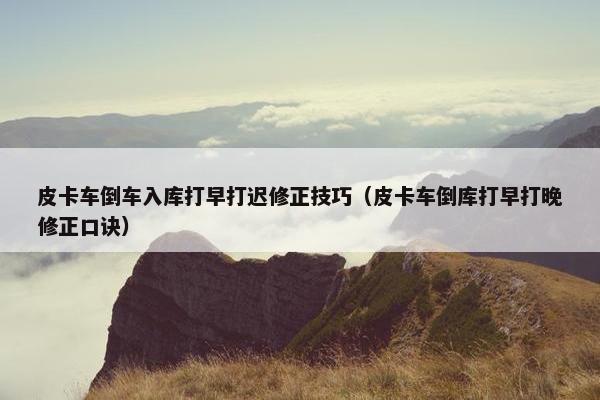 皮卡车倒车入库打早打迟修正技巧（皮卡车倒库打早打晚修正口诀）