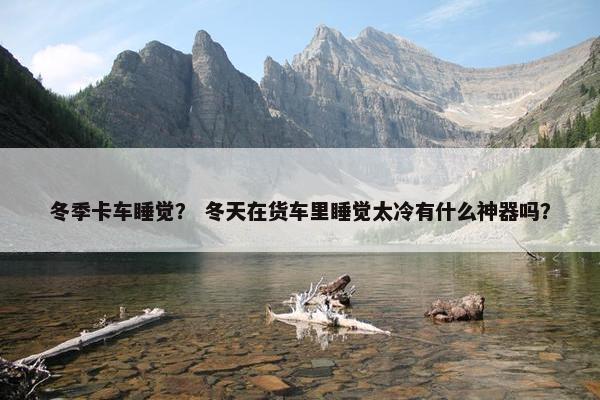 冬季卡车睡觉？ 冬天在货车里睡觉太冷有什么神器吗？