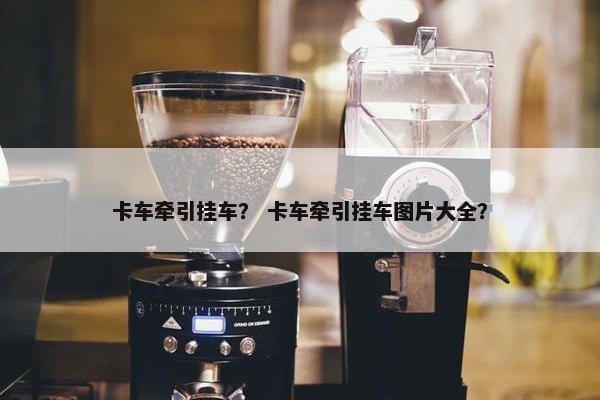 卡车牵引挂车？ 卡车牵引挂车图片大全？