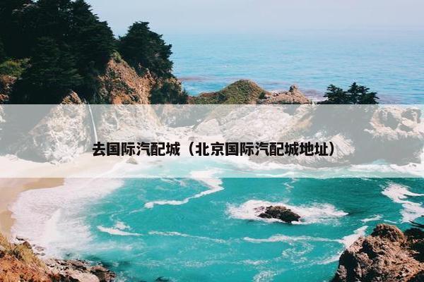 去国际汽配城（北京国际汽配城地址）