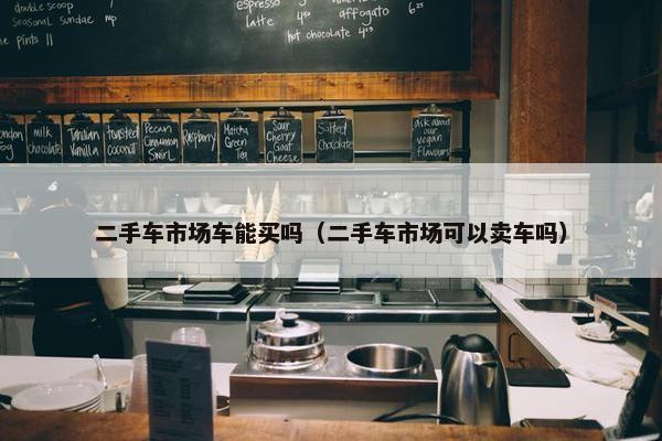 二手车市场车能买吗（二手车市场可以卖车吗）