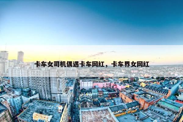 卡车女司机偶遇卡车网红，卡车界女网红