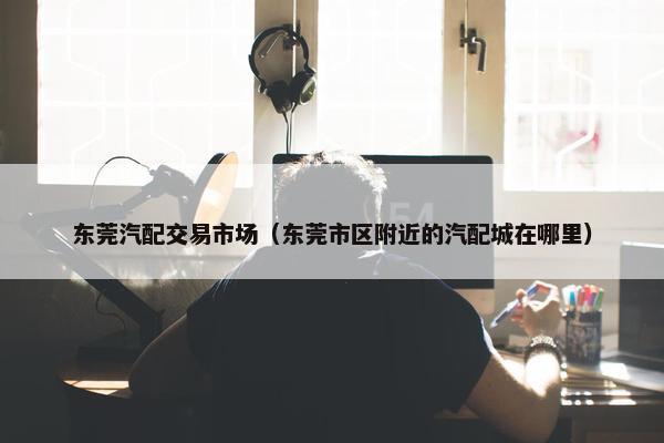 东莞汽配交易市场（东莞市区附近的汽配城在哪里）
