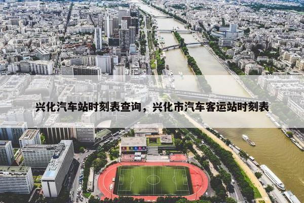 兴化汽车站时刻表查询，兴化市汽车客运站时刻表