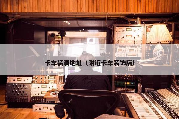 卡车装潢地址（附近卡车装饰店）