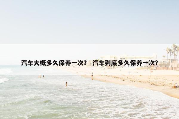 汽车大概多久保养一次？ 汽车到底多久保养一次？