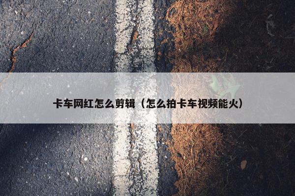 卡车网红怎么剪辑（怎么拍卡车视频能火）