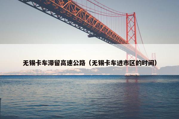 无锡卡车滞留高速公路（无锡卡车进市区的时间）